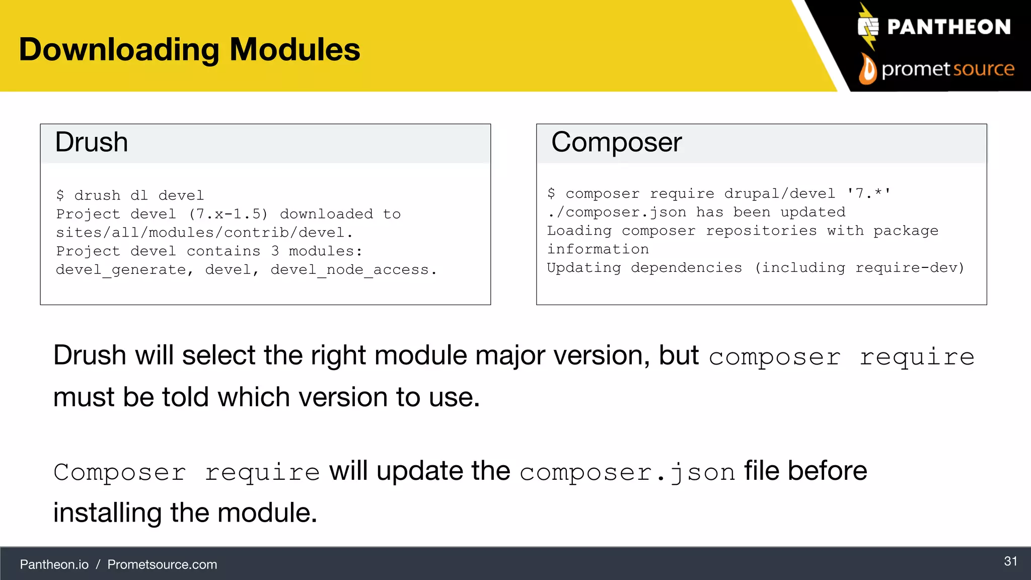 Pantheon.io / Prometsource.com 31 Downloading Modules $ drush dl devel Project devel (7.x-1.5) downloaded to sites/all/modules/contrib/devel. Project devel contains 3 modules: devel_generate, devel, devel_node_access. $ composer require drupal/devel '7.*' ./composer.json has been updated Loading composer repositories with package information Updating dependencies (including require-dev) Drush Composer Drush will select the right module major version, but composer require must be told which version to use. Composer require will update the composer.json file before installing the module. 