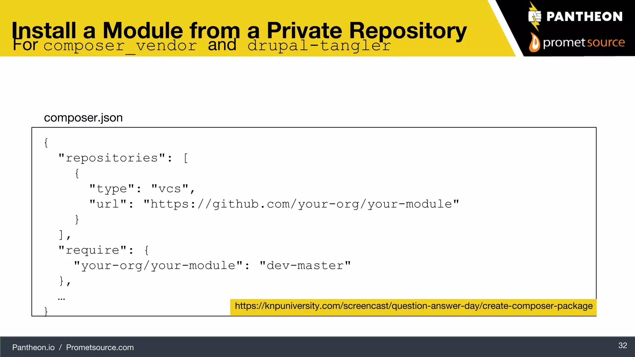 Pantheon.io / Prometsource.com 32 Install a Module from a Private Repository { "repositories": [ { "type": "vcs", "url": "https://github.com/your-org/your-module" } ], "require": { "your-org/your-module": "dev-master" }, … } https://knpuniversity.com/screencast/question-answer-day/create-composer-package composer.json For composer_vendor and drupal-tangler 