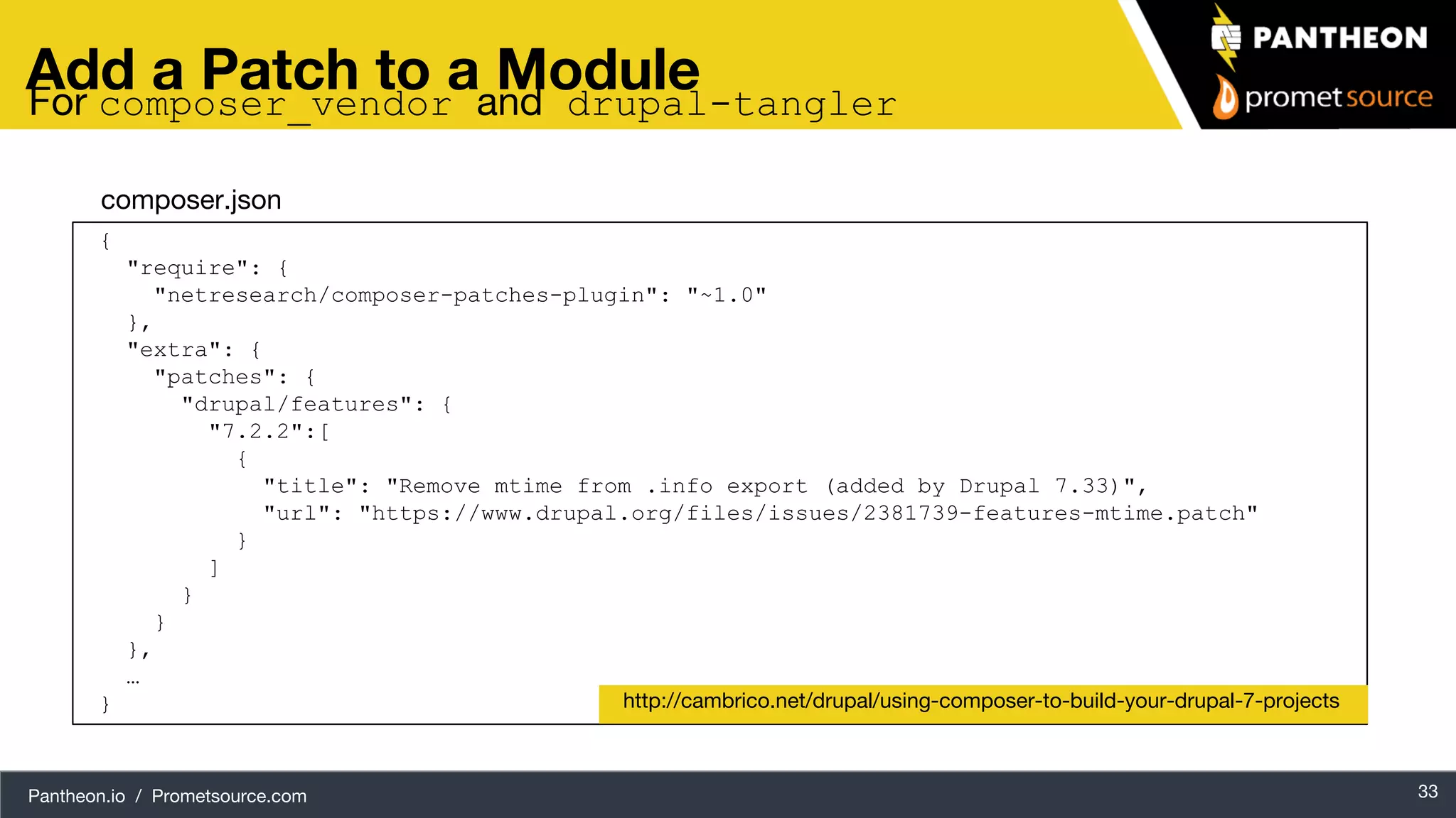 Pantheon.io / Prometsource.com 33 Add a Patch to a Module { "require": { "netresearch/composer-patches-plugin": "~1.0" }, "extra": { "patches": { "drupal/features": { "7.2.2":[ { "title": "Remove mtime from .info export (added by Drupal 7.33)", "url": "https://www.drupal.org/files/issues/2381739-features-mtime.patch" } ] } } }, … } http://cambrico.net/drupal/using-composer-to-build-your-drupal-7-projects composer.json For composer_vendor and drupal-tangler 