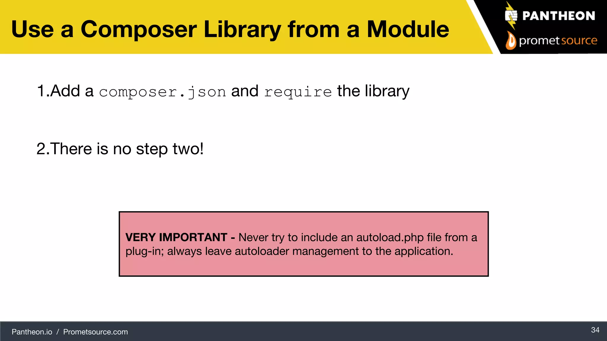 Pantheon.io / Prometsource.com 34 Use a Composer Library from a Module 1.Add a composer.json and require the library 2.There is no step two! VERY IMPORTANT - Never try to include an autoload.php file from a plug-in; always leave autoloader management to the application. 