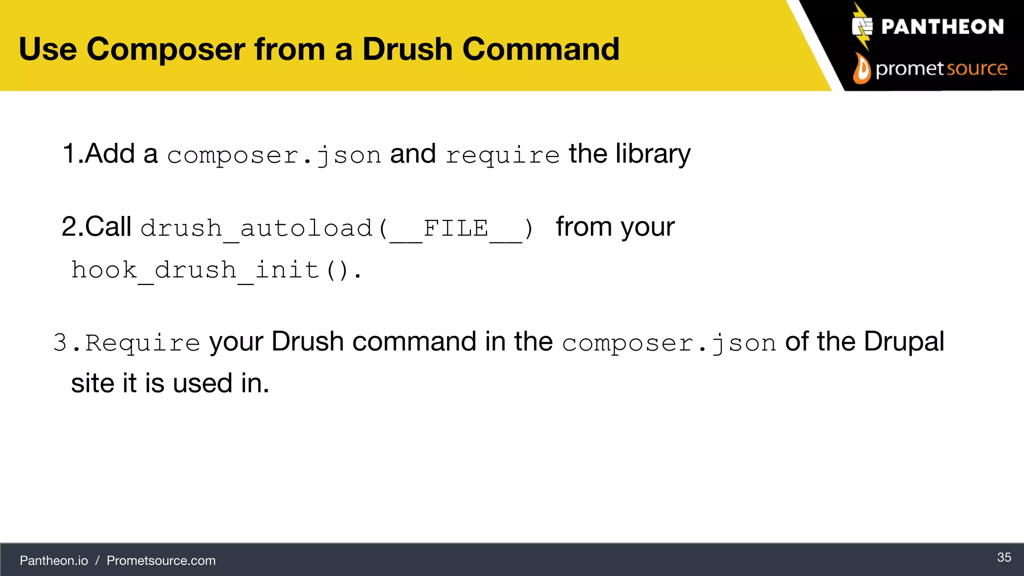 Pantheon.io / Prometsource.com 35 Use Composer from a Drush Command 1.Add a composer.json and require the library 2.Call drush_autoload(__FILE__) from your hook_drush_init(). 3.Require your Drush command in the composer.json of the Drupal site it is used in. 