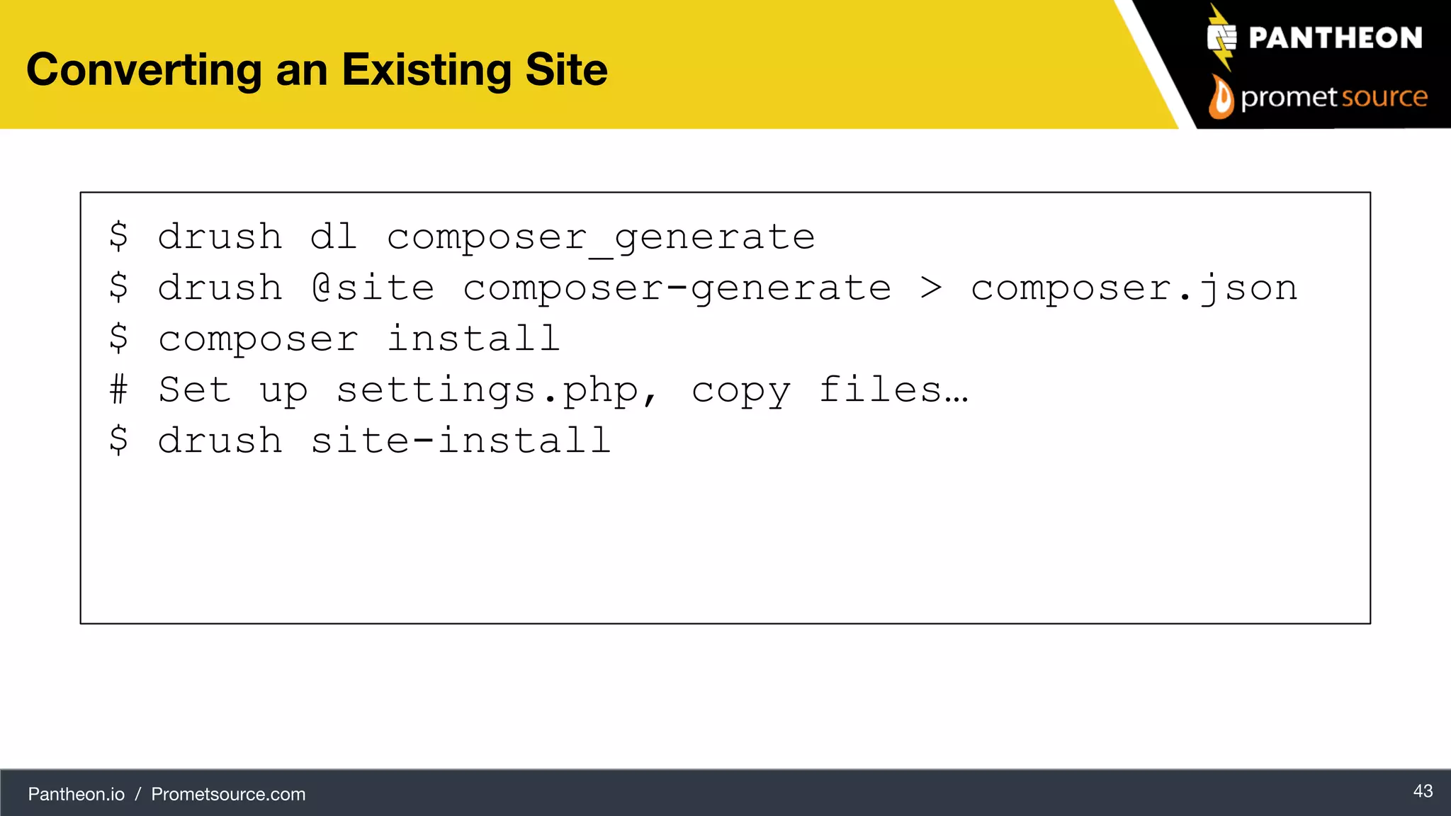 Pantheon.io / Prometsource.com 43 Converting an Existing Site $ drush dl composer_generate $ drush @site composer-generate > composer.json $ composer install # Set up settings.php, copy files… $ drush site-install 