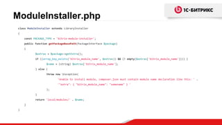 ModuleInstaller.php
class ModuleInstaller extends LibraryInstaller
{
const PACKAGE_TYPE = 'bitrix-module-installer';
public function getPackageBasePath(PackageInterface $package)
{
$extras = $package->getExtra();
if ((array_key_exists('bitrix_module_name', $extras)) && (! empty($extras['bitrix_module_name']))) {
$name = (string) $extras['bitrix_module_name'];
} else {
throw new Exception(
'Unable to install module, composer.json must contain module name declaration like this: ' .
'"extra": { "bitrix_module_name": "somename" } '
);
}
return 'local/modules/' . $name;
}
}
 