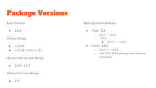 Package Versions
Exact Version:
● 2.5.4
Version Range:
● >=2.5.4
● >=2.5.4 < 3.0 || >= 3.1
Hyphenated Version Range:
● 2.5.4 - 2.5.7
Wildcard Version Range:
● 2.5.*
Next Significant Release
● Tilde: ~2.5
○ 2.5 >= , < 3.0.0
○ ~2.5.5
■ 2.5.5 >= , < 2.6.0
● Carat: ^2.5.4
○ 2.5.4 >= , < 3.0.0
○ Use ONLY IF the package uses semantic
versioning
 