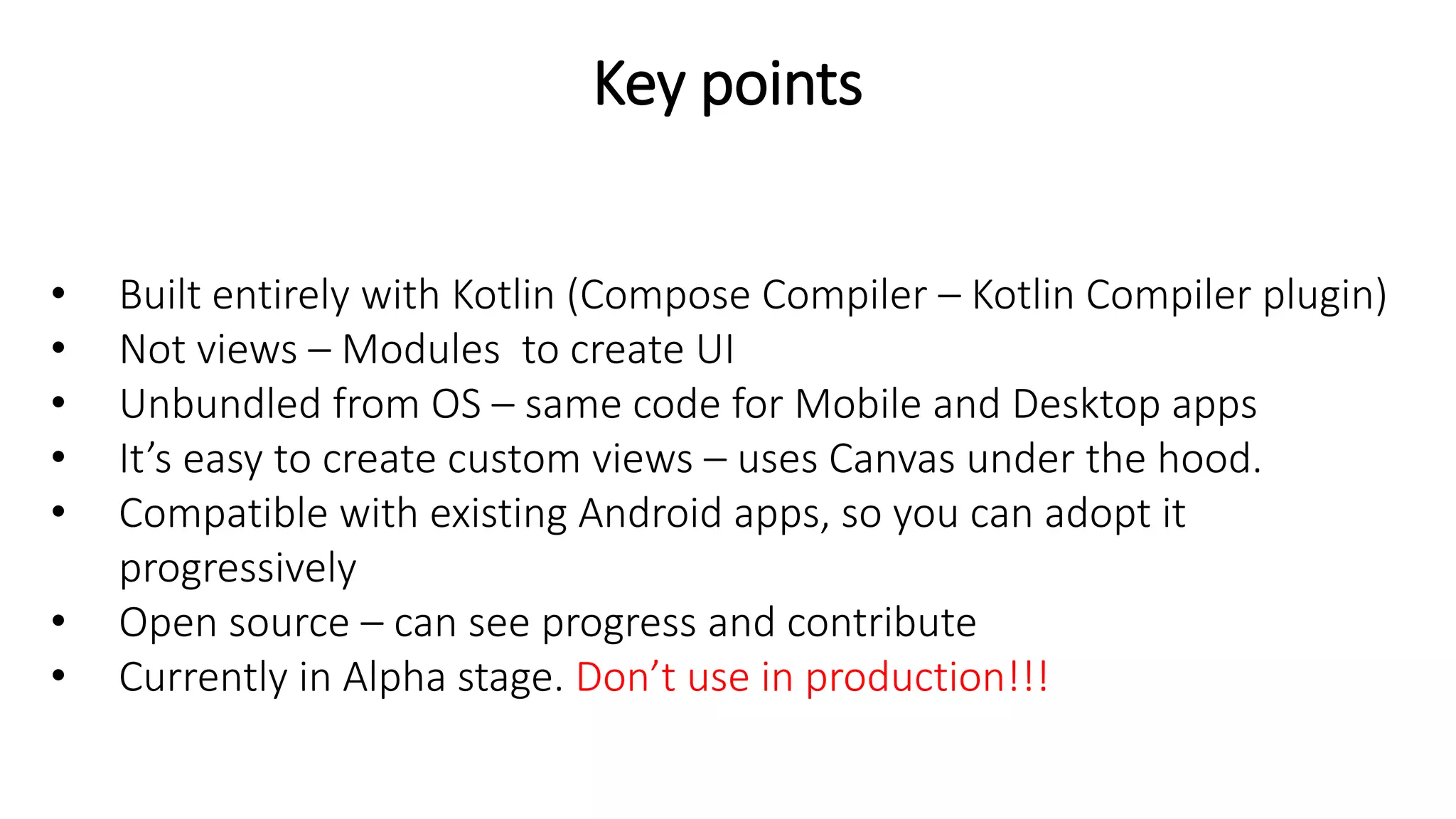 Key points
• Built entirely with Kotlin (Compose Compiler – Kotlin Compiler plugin)
• Not views – Modules to create UI
• Unbundled from OS – same code for Mobile and Desktop apps
• It’s easy to create custom views – uses Canvas under the hood.
• Compatible with existing Android apps, so you can adopt it
progressively
• Open source – can see progress and contribute
• Currently in Alpha stage. Don’t use in production!!!
