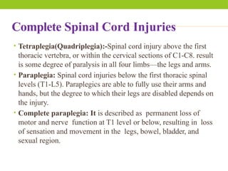 Complete Spinal Cord Injuries
• Tetraplegia(Quadriplegia):-Spinal cord injury above the first
thoracic vertebra, or within the cervical sections of C1-C8. result
is some degree of paralysis in all four limbs—the legs and arms.
• Paraplegia: Spinal cord injuries below the first thoracic spinal
levels (T1-L5). Paraplegics are able to fully use their arms and
hands, but the degree to which their legs are disabled depends on
the injury.
• Complete paraplegia: It is described as permanent loss of
motor and nerve function at T1 level or below, resulting in loss
of sensation and movement in the legs, bowel, bladder, and
sexual region.
 