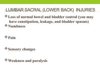 LUMBAR SACRAL (LOWER BACK) INJURIES
Loss of normal bowel and bladder control (you may
have constipation, leakage, and bladder spasms)
Numbness
Pain
Sensory changes
Weakness and paralysis
 