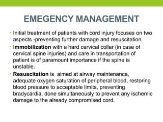 EMEGENCY MANAGEMENT
• Initial treatment of patients with cord injury focuses on two
aspects -preventing further damage and resuscitation.
• Immobilization with a hard cervical collar (in case of
cervical spine injuries) and care in transportation of
patient is of paramount importance if the spine is
unstable.
• Resuscitation is aimed at airway maintenance,
adequate oxygen saturation of peripheral blood, restoring
blood pressure to acceptable limits, preventing
bradycardia, done simultaneously to prevent any ischemic
damage to the already compromised cord.
 