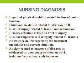 NURSING DIAGNOSIS
 Impaired physical mobility related to loss of motor
function
 Fluid volume deficit related to decrease LOC
 Risk for injury related to loss of motor function.
 Urinary retention related to level of injury
 Risk for Impaired skin integrity related to trauma
 Knowledge deficit regarding the treatment
modalities and current situation.
 Anxiety related to outcome of diseases as
evidenced by poor concentration on work,
isolation from others, rude behavior
 