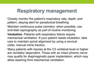 Respiratory management
Closely monitor the patient’s respiratory rate, depth, and
pattern, staying alert for paradoxical breathing.
Maintain continuous pulse oximetry; when possible, use
end-tidal capnography as part of routine monitoring.
Intubation. Patients with respiratory failure require
mechanical ventilation. If your patient needs intubation, take
care to maintain spinal alignment by using a cervical
collar, manual inline traction,
Many patients with injuries at the C3 vertebral level or higher
are ventilator dependent. Those with an intact phrenic nerve
may qualify for diaphragmatic pacer implantation, which may
allow weaning from mechanical ventilation.
 