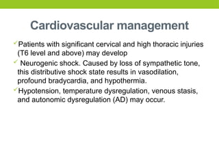 Cardiovascular management
Patients with significant cervical and high thoracic injuries
(T6 level and above) may develop
 Neurogenic shock. Caused by loss of sympathetic tone,
this distributive shock state results in vasodilation,
profound bradycardia, and hypothermia.
Hypotension, temperature dysregulation, venous stasis,
and autonomic dysregulation (AD) may occur.
 