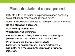 Musculoskeletal management
• Patients with SCIs typically experience muscle spasticity
as spinal shock recedes and reflexes return.
• Nonpharmacologic strategies to manage spasticity include
Range-ofmotion exercises,
Positioning techniques,
Weight-bearing exercises,
electrical stimulation, and orthoses or splinting to
prevent loss of muscle length and contractures.
Pharmacologic therapy may include
baclofen, benzodiazepines, alpha2-adrenergic
agonists, and regional botulism toxin or phenol
injection.
 