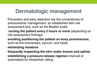 Dermatologic management
• Prevention and early detection are the cornerstones of
pressureulcer management. an established skin risk
assessment tool, such as the Braden scale.
• turning the patient every 2 hours or more (depending on
risk assessment findings)
• avoiding positioning the patient on bony prominences,
such as the trochanters, sacrum, and heels
• minimizing moisture
• frequently inspecting the skin under braces and splints
• establishing a pressure-release regimen (manual or
automated) for wheelchair sitting
 