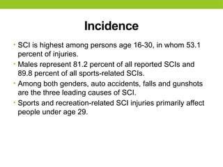 Incidence
• SCI is highest among persons age 16-30, in whom 53.1
percent of injuries.
• Males represent 81.2 percent of all reported SCIs and
89.8 percent of all sports-related SCIs.
• Among both genders, auto accidents, falls and gunshots
are the three leading causes of SCI.
• Sports and recreation-related SCI injuries primarily affect
people under age 29.
 