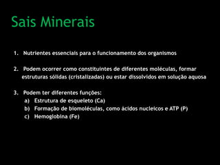 Sais Minerais
1. Nutrientes essenciais para o funcionamento dos organismos
2. Podem ocorrer como constituintes de diferentes moléculas, formar
estruturas sólidas (cristalizadas) ou estar dissolvidos em solução aquosa
3. Podem ter diferentes funções:
a) Estrutura de esqueleto (Ca)
b) Formação de biomoléculas, como ácidos nucleicos e ATP (P)
c) Hemoglobina (Fe)
 