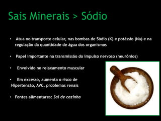 Sais Minerais > Sódio
• Atua no transporte celular, nas bombas de Sódio (K) e potássio (Na) e na
regulação da quantidade de água dos organismos
• Papel importante na transmissão do impulso nervoso (neurônios)
• Envolvido no relaxamento muscular
• Em excesso, aumenta o risco de
Hipertensão, AVC, problemas renais
• Fontes alimentares: Sal de cozinha
 