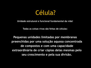 Unidade estrutural e funcional fundamental da vida!
Todas as coisas vivas são feitas de células:
Pequenas unidades limitadas por membranas
preenchidas por uma solução aquosa concentrada
de compostos e com uma capacidade
extraordinária de criar cópias delas mesmas pelo
seu crescimento e pela sua divisão.
Célula?
 