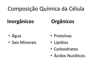 Composição Química da Célula

Inorgânicos       Orgânicos

• Água            •   Proteínas
• Sais Minerais   •   Lipídios
                  •   Carboidratos
                  •   Àcidos Nucléicos
 