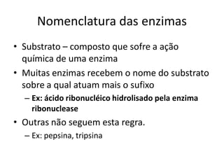 Nomenclatura das enzimas
• Substrato – composto que sofre a ação
  química de uma enzima
• Muitas enzimas recebem o nome do substrato
  sobre a qual atuam mais o sufixo
  – Ex: ácido ribonucléico hidrolisado pela enzima
    ribonuclease
• Outras não seguem esta regra.
  – Ex: pepsina, tripsina
 