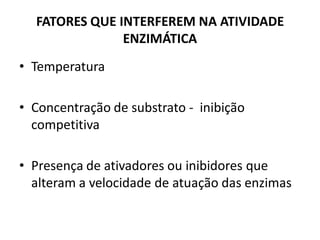 FATORES QUE INTERFEREM NA ATIVIDADE
               ENZIMÁTICA
• Temperatura

• Concentração de substrato - inibição
  competitiva

• Presença de ativadores ou inibidores que
  alteram a velocidade de atuação das enzimas
 