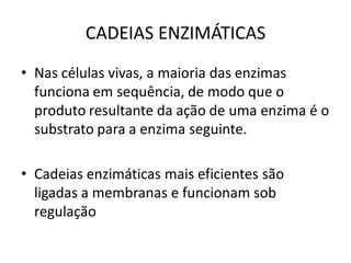 CADEIAS ENZIMÁTICAS
• Nas células vivas, a maioria das enzimas
  funciona em sequência, de modo que o
  produto resultante da ação de uma enzima é o
  substrato para a enzima seguinte.

• Cadeias enzimáticas mais eficientes são
  ligadas a membranas e funcionam sob
  regulação
 