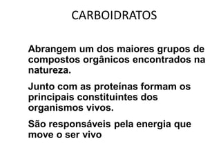 CARBOIDRATOS

• Abrangem um dos maiores grupos de
  compostos orgânicos encontrados na
  natureza.
• Junto com as proteínas formam os
  principais constituintes dos
  organismos vivos.
• São responsáveis pela energia que
  move o ser vivo
 