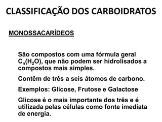 CLASSIFICAÇÃO DOS CARBOIDRATOS

MONOSSACARÍDEOS


• São compostos com uma fórmula geral
  Cn(H2O), que não podem ser hidrolisados a
  compostos mais simples.
• Contêm de três a seis átomos de carbono.
• Exemplos: Glicose, Frutose e Galactose
• Glicose é o mais importante dos três e é
  utilizada pelas células como fonte imediata
  de energia.
 