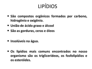 LIPÍDIOS
• São compostos orgânicos formados por carbono,
  hidrogênio e oxigênio.
• União de ácido graxo e álcool
• São as gorduras, ceras e óleos

• Insolúveis na água.

• Os lipídios mais comuns encontrados no nosso
  organismo são os triglicerídeos, os fosfolipídios e
  os esteróides.
 