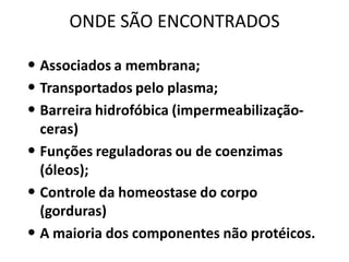 ONDE SÃO ENCONTRADOS

• Associados a membrana;
• Transportados pelo plasma;
• Barreira hidrofóbica (impermeabilização-
  ceras)
• Funções reguladoras ou de coenzimas
  (óleos);
• Controle da homeostase do corpo
  (gorduras)
• A maioria dos componentes não protéicos.
 
