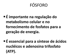 FÓSFORO

• É importante na regulação do
 metabolismo celular e no
 fornecimento de fosfatos para a
 geração de energia.

• É essencial para a síntese de ácidos
 nucléicos e adenosina trifosfato
 (ATP).
 