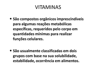 VITAMINAS
• São compostos orgânicos imprescindíveis
 para algumas reações metabólicas
 específicas, requeridos pelo corpo em
 quantidades mínimas para realizar
 funções celulares.

• São usualmente classificadas em dois
 grupos com base na sua solubilidade,
 estabilidade, ocorrência em alimentos.
 
