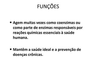 FUNÇÕES

• Agem muitas vezes como coenzimas ou
 como parte de enzimas responsáveis por
 reações químicas essenciais à saúde
 humana.

• Mantêm a saúde ideal e a prevenção de
 doenças crônicas.
 