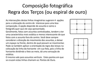 Composição fotográfica
Regra dos Terços (ou espiral de ouro)
As intersecções destas linhas imaginárias sugerem 4 opções
para a colocação do centro de interesse para uma boa
composição. A opção depende do assunto e como o
fotógrafo quer que ele seja apresentado.
Geralmente, fotos com assuntos centralizados, tendem a ter
uma característica mais estática e menos interessante do que
fotos com o assunto fora do centro. Você deve sempre
considerar a direcção do movimento dos assuntos, e deixar
um espaço na frente, dentro do qual possam se movimentar.
Pode-se também aplicar a orientação da regra dos terços na
colocação da linha do horizonte em sua foto, pois a linha do
horizonte dividindo a foto ao meio, dá uma sensação de
estática.
O mesmo vale para assuntos verticais. Estes pontos em que
se cruzam estas linhas chamam-se: Pontos de Ouro.
 