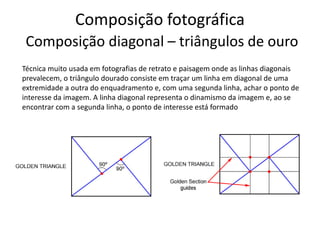 Composição fotográfica
Composição diagonal – triângulos de ouro
Técnica muito usada em fotografias de retrato e paisagem onde as linhas diagonais
prevalecem, o triângulo dourado consiste em traçar um linha em diagonal de uma
extremidade a outra do enquadramento e, com uma segunda linha, achar o ponto de
interesse da imagem. A linha diagonal representa o dinamismo da imagem e, ao se
encontrar com a segunda linha, o ponto de interesse está formado
 