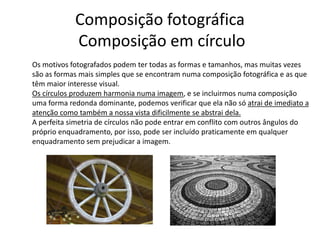 Composição fotográfica
Composição em círculo
Os motivos fotografados podem ter todas as formas e tamanhos, mas muitas vezes
são as formas mais simples que se encontram numa composição fotográfica e as que
têm maior interesse visual.
Os círculos produzem harmonia numa imagem, e se incluirmos numa composição
uma forma redonda dominante, podemos verificar que ela não só atrai de imediato a
atenção como também a nossa vista dificilmente se abstrai dela.
A perfeita simetria de círculos não pode entrar em conflito com outros ângulos do
próprio enquadramento, por isso, pode ser incluído praticamente em qualquer
enquadramento sem prejudicar a imagem.
 