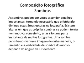 Composição fotográfica
Sombras
As sombras podem por vezes esconder detalhes
importantes, tornando necessário que o fotógrafo
diminua estas áreas escuras na fotografia. Existem
alturas em que as próprias sombras se podem tornar
num motivo, com efeito, estas são uma parte
importante de muitas fotografias. Uma sombra
permite-nos ver uma imagem de outra maneira, o
tamanho e a visibilidade da sombra do motivo
depende do ângulo da luz existente.
 