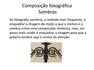 Composição fotográfica
Sombras
Ao fotografar sombras, o método mais frequente, é
enquadrar a imagem de modo a que o motivo e a
sombra criem uma composição simétrica, mas, um
passo mais usado é enquadrar a imagem para que a
própria sombra seja o centro da atenção.
 