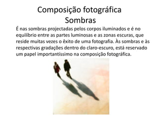 Composição fotográfica
Sombras
É nas sombras projectadas pelos corpos iluminados e é no
equilíbrio entre as partes luminosas e as zonas escuras, que
reside muitas vezes o êxito de uma fotografia. Às sombras e às
respectivas gradações dentro do claro-escuro, está reservado
um papel importantíssimo na composição fotográfica.
 