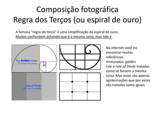 Composição fotográfica
Regra dos Terços (ou espiral de ouro)
A famosa “regra do terço” é uma simplificação da espiral de ouro.
Muitos confundem achando que é a mesma coisa, mas não é.
Na internet você irá
encontrar muitas
referências
misturadas: golden
rule e rule of thirds tratadas
como se fossem a mesma
coisa. Mas estas são apenas
aproximações que por vezes
são tratadas como iguais.
 
