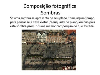 Composição fotográfica
Sombras
Se uma sombra se apresenta no seu plano, tome algum tempo
para pensar se a deve evitar (reenquadrar o plano) ou não pois
esta sombra produzir uma melhor composição do que evitá-la.
 