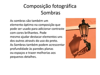 Composição fotográfica
Sombras
As sombras são também um
elemento óptimo na composição que
pode ser usado para adicionar contraste
com cores brilhantes. Pode
mesmo ajudar destacar elementos uns
dos outros através do uso do preto.
As Sombras também podem acrescentar
profundidade às paredes planas
ou espaços e trazer melhorias aos
pequenos detalhes.
 