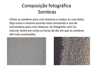 Composição fotográfica
Sombras
Utilize as sombras para criar texturas e realçar as suas fotos.
Veja como o mesmo assunto varia consoante o uso da
luz/sombras para criar texturas. Se fotografar com luz
natural, tenha em conta as horas do dia em que as sombras
são mais acentuadas.
 