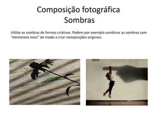 Composição fotográfica
Sombras
Utilize as sombras de formas criativas. Podem por exemplo combinar as sombras com
“elementos reais” de modo a criar composições originais.
 
