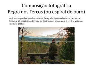 Composição fotográfica
Regra dos Terços (ou espiral de ouro)
Aplicar a regra da espiral de ouro na fotografia é possível com um pouco de
treino: é só imaginar os terços e deslocá-los um pouco para o centro. Veja um
exemplo prático:
 