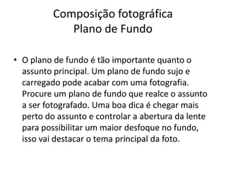Composição fotográfica
Plano de Fundo
• O plano de fundo é tão importante quanto o
assunto principal. Um plano de fundo sujo e
carregado pode acabar com uma fotografia.
Procure um plano de fundo que realce o assunto
a ser fotografado. Uma boa dica é chegar mais
perto do assunto e controlar a abertura da lente
para possibilitar um maior desfoque no fundo,
isso vai destacar o tema principal da foto.
 