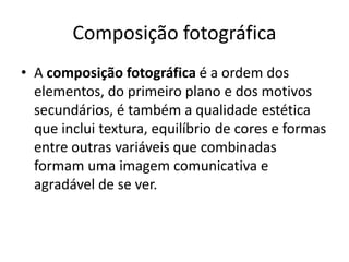 Composição fotográfica
• A composição fotográfica é a ordem dos
elementos, do primeiro plano e dos motivos
secundários, é também a qualidade estética
que inclui textura, equilíbrio de cores e formas
entre outras variáveis que combinadas
formam uma imagem comunicativa e
agradável de se ver.
 