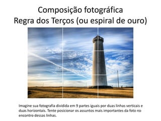 Composição fotográfica
Regra dos Terços (ou espiral de ouro)
Imagine sua fotografia dividida em 9 partes iguais por duas linhas verticais e
duas horizontais. Tente posicionar os assuntos mais importantes da foto no
encontro dessas linhas.
 