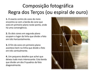 Composição fotográfica
Regra dos Terços (ou espiral de ouro)
1. O exacto centro do cone do meio
encontra-se com a borda do cone que
está em primeiro plano neste ponto, onde
há uma convergência.
2. Os dois cones em segundo plano
ocupam o lugar da linha que divide a foto
em três horizontalmente.
3. O fim do cone em primeiro plano
acontece bem na linha que divide a foto
em três verticalmente.
4. Um pequeno detalhe que achei que
deixou tudo mais interessante: Esta borda
que divide um dos 9 quadros da foto
diagonalmente.
 