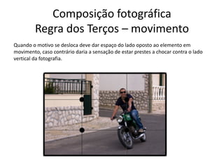 Composição fotográfica
Regra dos Terços – movimento
Quando o motivo se desloca deve dar espaço do lado oposto ao elemento em
movimento, caso contrário daria a sensação de estar prestes a chocar contra o lado
vertical da fotografia.
 
