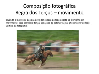 Composição fotográfica
Regra dos Terços – movimento
Quando o motivo se desloca deve dar espaço do lado oposto ao elemento em
movimento, caso contrário daria a sensação de estar prestes a chocar contra o lado
vertical da fotografia.
 
